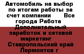 Автомобиль на выбор -по итогам работы за счет компании!!! - Все города Работа » Дополнительный заработок и сетевой маркетинг   . Ставропольский край,Лермонтов г.